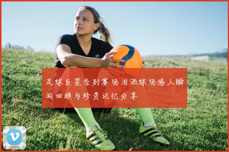 足球巨星告别赛场泪洒球场感人瞬间回顾与珍贵记忆分享