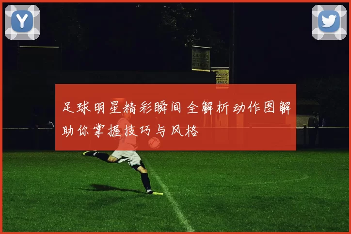 足球明星精彩瞬间全解析动作图解助你掌握技巧与风格