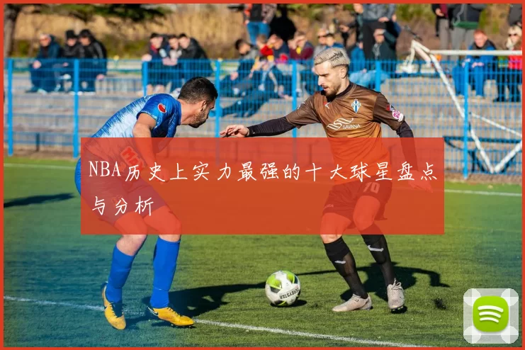 NBA历史上实力最强的十大球星盘点与分析