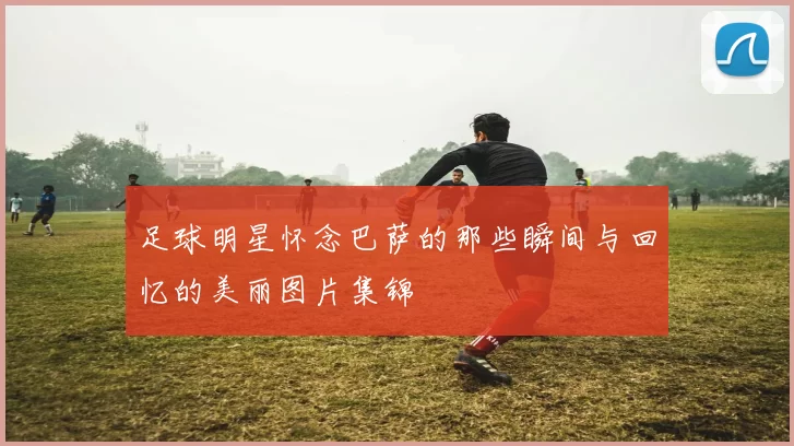 足球明星怀念巴萨的那些瞬间与回忆的美丽图片集锦