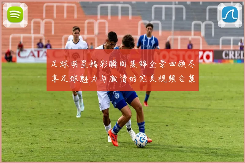 足球明星精彩瞬间集锦全景回顾尽享足球魅力与激情的完美视频合集