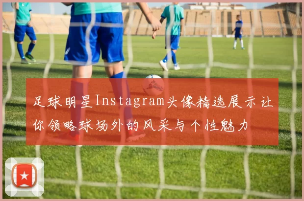 足球明星Instagram头像精选展示让你领略球场外的风采与个性魅力