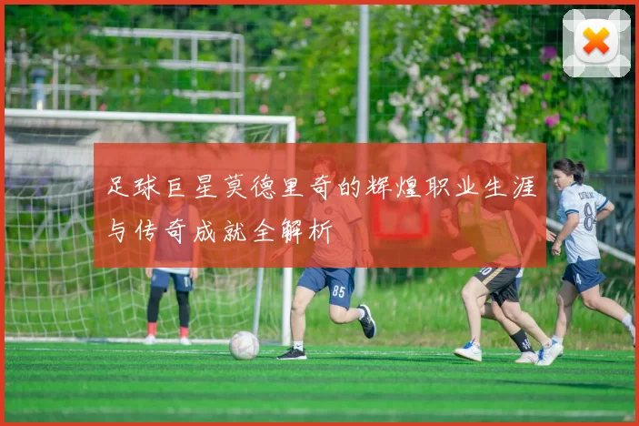 足球巨星莫德里奇的辉煌职业生涯与传奇成就全解析